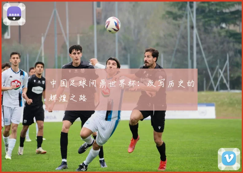 中国足球问鼎世界杯：改写历史的辉煌之路