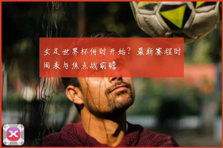 女足世界杯何时开始？最新赛程时间表与焦点战前瞻