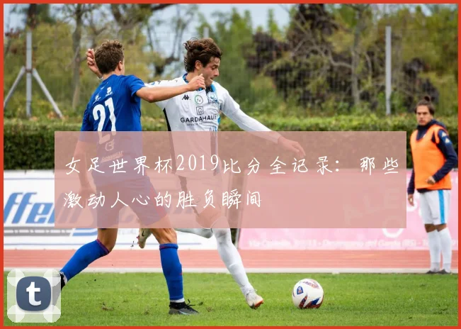 女足世界杯2019比分全记录：那些激动人心的胜负瞬间