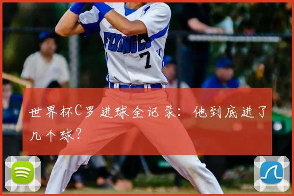 世界杯C罗进球全记录:他到底进了几个球?