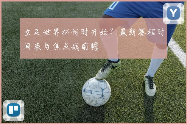 女足世界杯何时开始？最新赛程时间表与焦点战前瞻