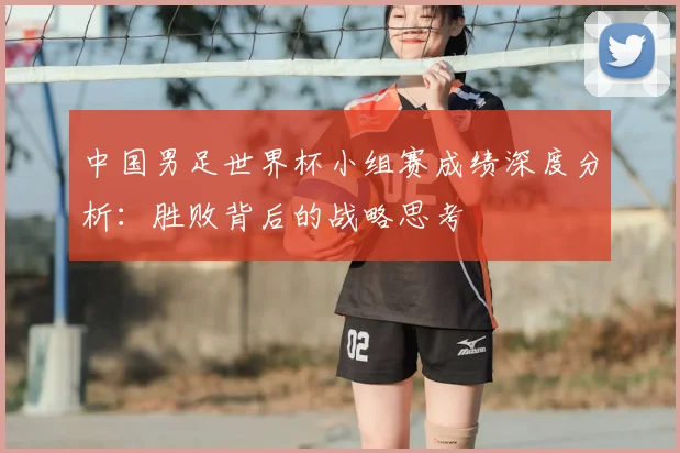 中国男足世界杯小组赛成绩深度分析：胜败背后的战略思考