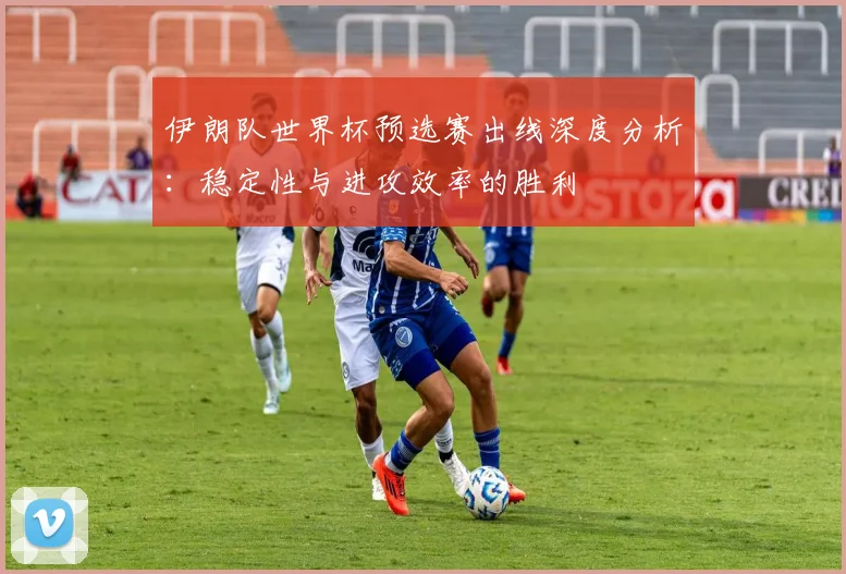 伊朗队世界杯预选赛出线深度分析:稳定性与进攻效率的胜利