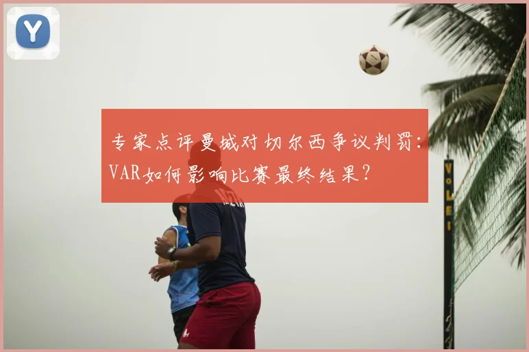 专家点评曼城对切尔西争议判罚：VAR如何影响比赛最终结果？