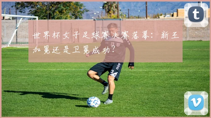 世界杯女子足球赛决赛落幕：新王加冕还是卫冕成功？