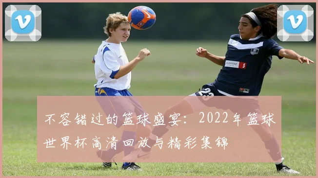 不容错过的篮球盛宴：2022年篮球世界杯高清回放与精彩集锦