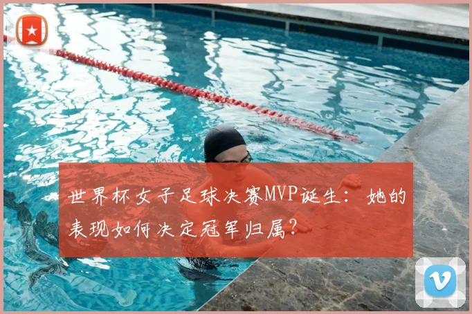 世界杯女子足球决赛MVP诞生：她的表现如何决定冠军归属？