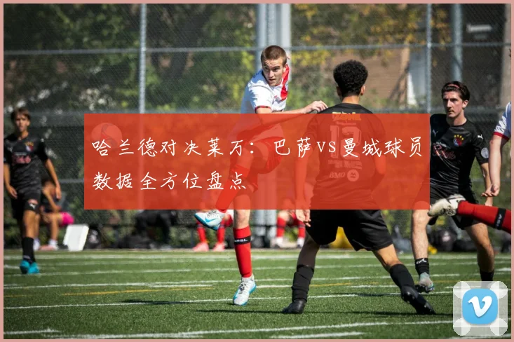 哈兰德对决莱万：巴萨vs曼城球员数据全方位盘点