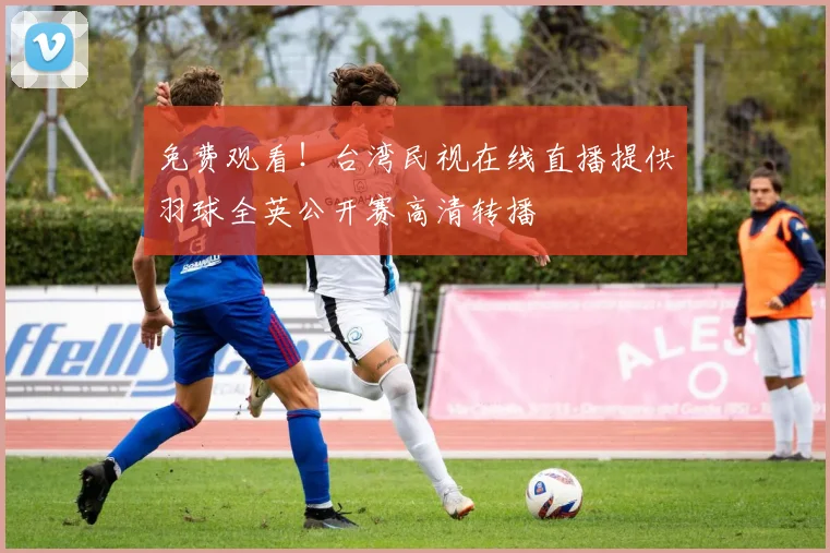 免费观看！台湾民视在线直播提供羽球全英公开赛高清转播