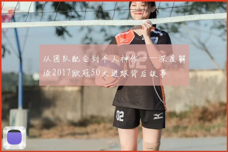 从团队配合到个人神作——深度解读2017欧冠50大进球背后故事