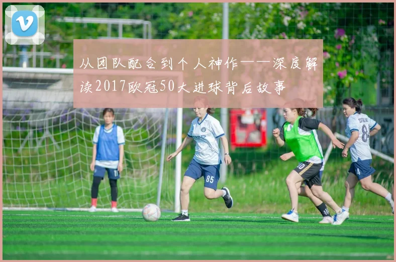 从团队配合到个人神作——深度解读2017欧冠50大进球背后故事