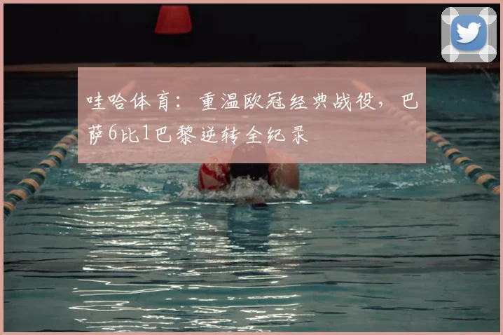 哇哈体育：重温欧冠经典战役，巴萨6比1巴黎逆转全纪录